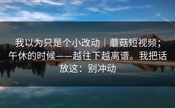 我以为只是个小改动｜蘑菇短视频；午休的时候——越往下越离谱。我把话放这：别冲动