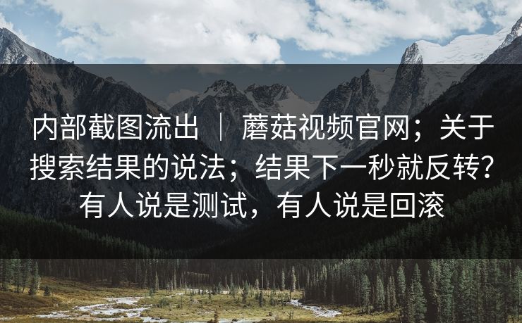 内部截图流出 ｜ 蘑菇视频官网；关于搜索结果的说法；结果下一秒就反转？有人说是测试，有人说是回滚