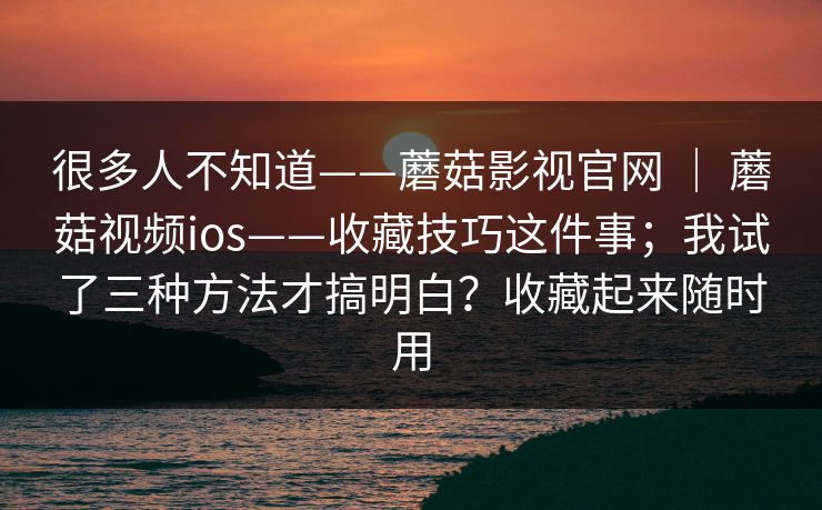 很多人不知道——蘑菇影视官网 ｜ 蘑菇视频ios——收藏技巧这件事；我试了三种方法才搞明白？收藏起来随时用
