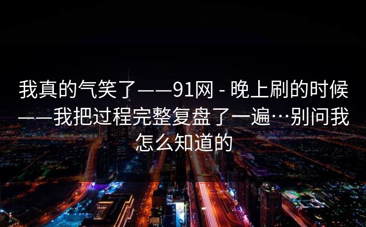 我真的气笑了——91网 - 晚上刷的时候——我把过程完整复盘了一遍…别问我怎么知道的  第1张
