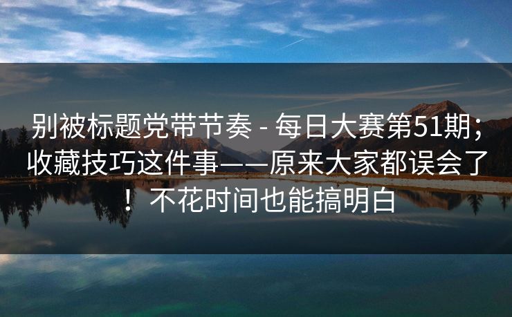 别被标题党带节奏 - 每日大赛第51期；收藏技巧这件事——原来大家都误会了！不花时间也能搞明白  第1张