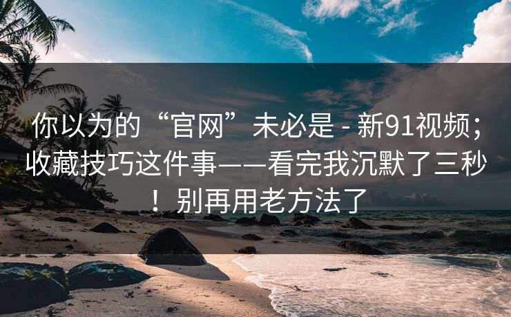 你以为的“官网”未必是 - 新91视频；收藏技巧这件事——看完我沉默了三秒！别再用老方法了  第1张