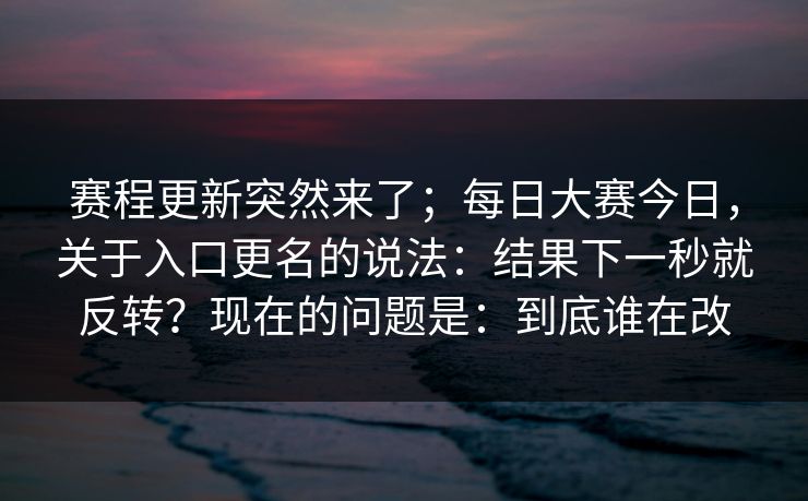 赛程更新突然来了；每日大赛今日，关于入口更名的说法：结果下一秒就反转？现在的问题是：到底谁在改