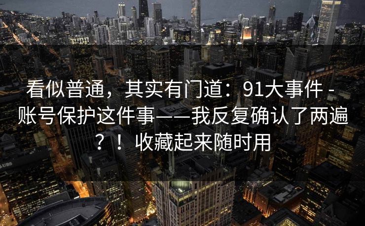 看似普通，其实有门道：91大事件 - 账号保护这件事——我反复确认了两遍？！收藏起来随时用