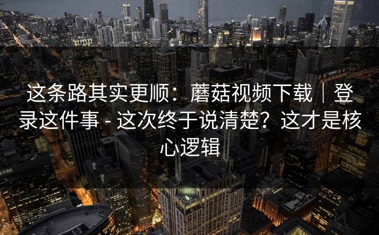 这条路其实更顺：蘑菇视频下载｜登录这件事 - 这次终于说清楚？这才是核心逻辑