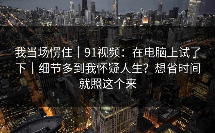 我当场愣住｜91视频：在电脑上试了下｜细节多到我怀疑人生？想省时间就照这个来