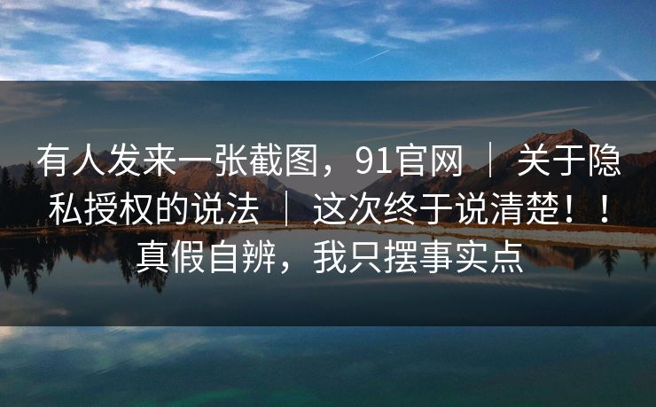 有人发来一张截图,91官网 | 关于隐私授权的说法 这次终于说清楚!!真假自辨,我只摆事实点 第1张 有人发来一张截图,91官网 | 关于隐私授权的说法 这次终于说清楚!!真假自辨,我只摆事实点 第1张